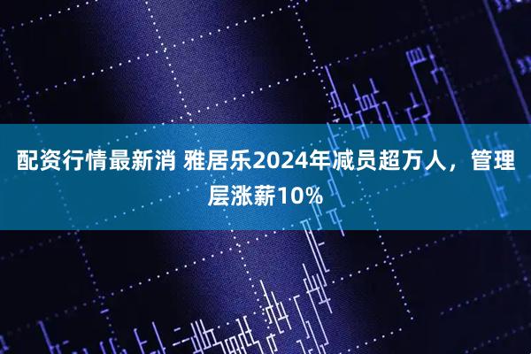 配资行情最新消 雅居乐2024年减员超万人，管理层涨薪10%