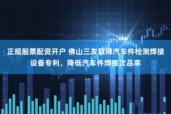 正规股票配资开户 佛山三友取得汽车件检测焊接设备专利，降低汽车件焊接次品率