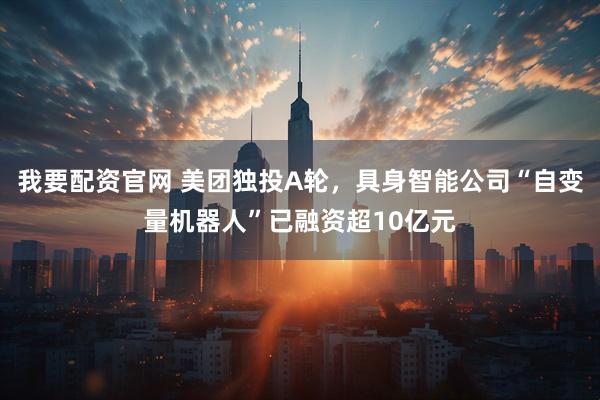 我要配资官网 美团独投A轮，具身智能公司“自变量机器人”已融资超10亿元
