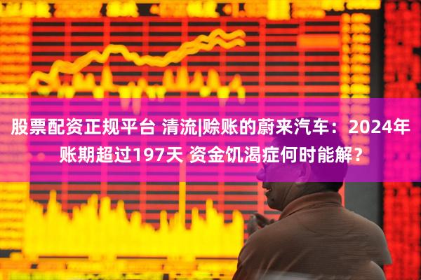 股票配资正规平台 清流|赊账的蔚来汽车：2024年账期超过197天 资金饥渴症何时能解？