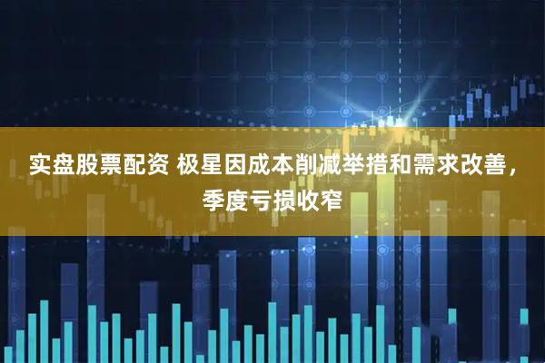 实盘股票配资 极星因成本削减举措和需求改善，季度亏损收窄