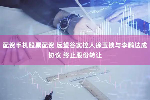 配资手机股票配资 远望谷实控人徐玉锁与李鹏达成协议 终止股份转让