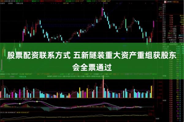 股票配资联系方式 五新隧装重大资产重组获股东会全票通过
