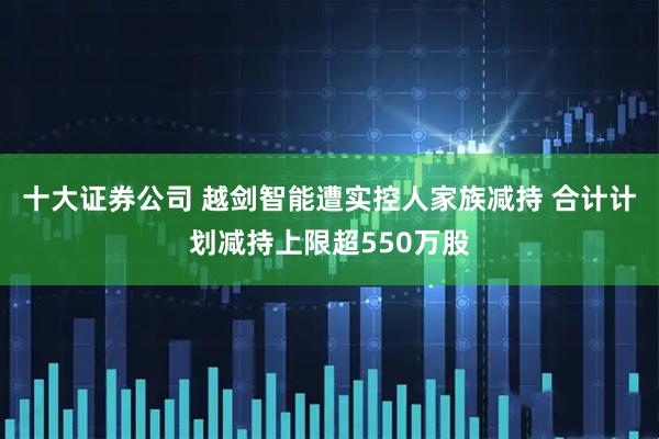 十大证券公司 越剑智能遭实控人家族减持 合计计划减持上限超550万股