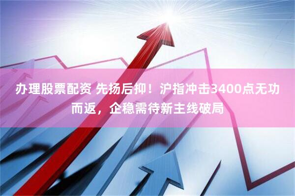 办理股票配资 先扬后抑！沪指冲击3400点无功而返，企稳需待新主线破局