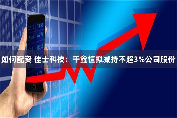 如何配资 佳士科技：千鑫恒拟减持不超3%公司股份