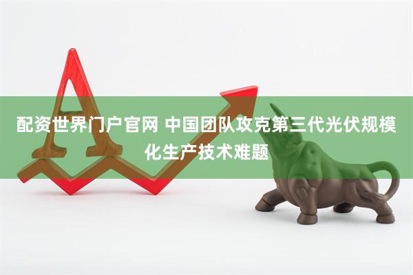 配资世界门户官网 中国团队攻克第三代光伏规模化生产技术难题