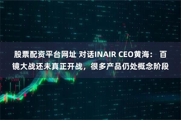 股票配资平台网址 对话INAIR CEO黄海： 百镜大战还未真正开战，很多产品仍处概念阶段