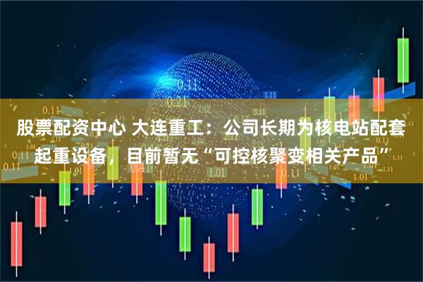 股票配资中心 大连重工：公司长期为核电站配套起重设备，目前暂无“可控核聚变相关产品”