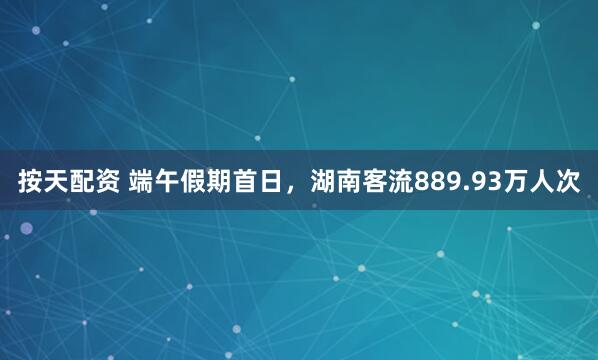 按天配资 端午假期首日，湖南客流889.93万人次