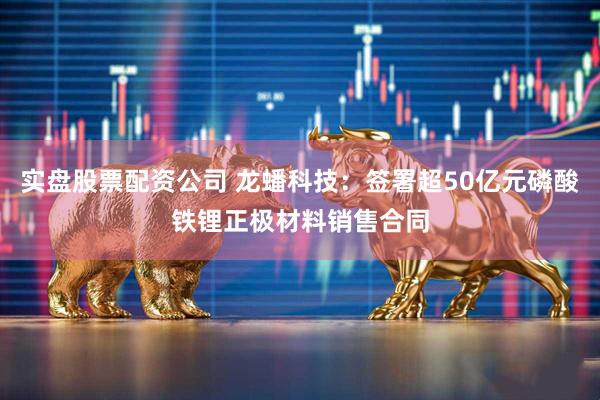 实盘股票配资公司 龙蟠科技：签署超50亿元磷酸铁锂正极材料销售合同