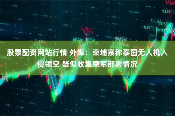 股票配资网站行情 外媒：柬埔寨称泰国无人机入侵领空 疑似收集柬军部署情况