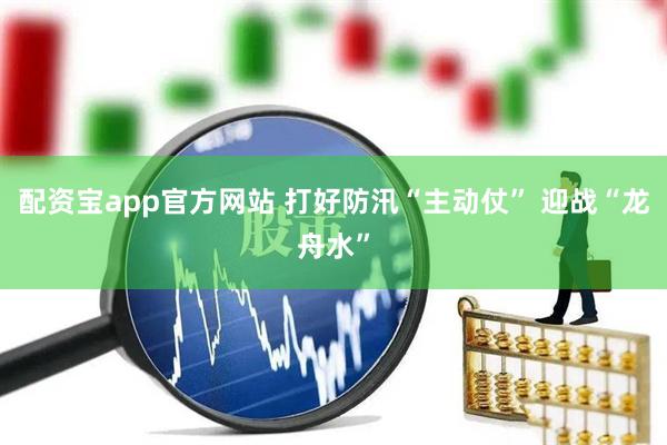 配资宝app官方网站 打好防汛“主动仗” 迎战“龙舟水”