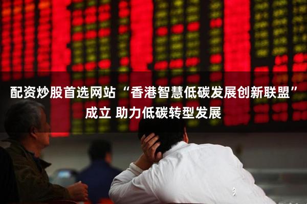 配资炒股首选网站 “香港智慧低碳发展创新联盟”成立 助力低碳转型发展