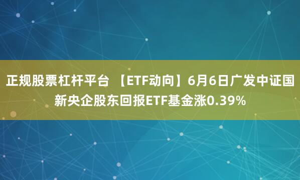 正规股票杠杆平台 【ETF动向】6月6日广发中证国新央企股东回报ETF基金涨0.39%
