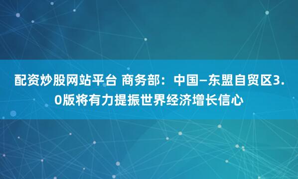 配资炒股网站平台 商务部：中国—东盟自贸区3.0版将有力提振世界经济增长信心