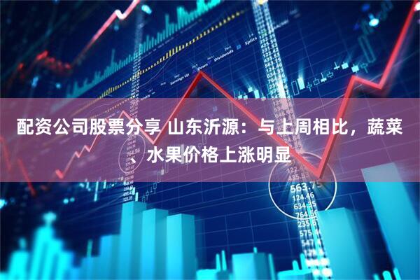 配资公司股票分享 山东沂源：与上周相比，蔬菜、水果价格上涨明显