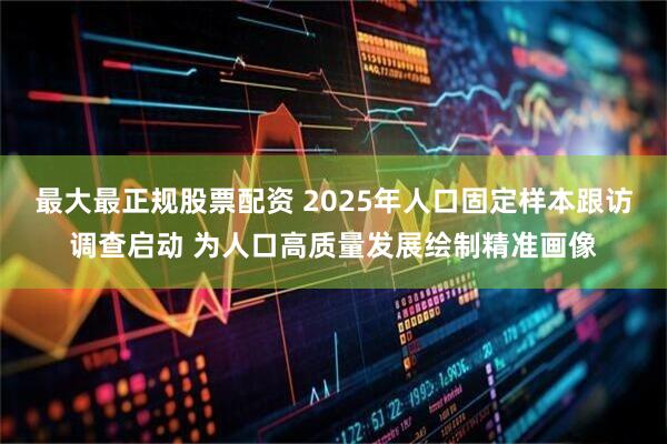 最大最正规股票配资 2025年人口固定样本跟访调查启动 为人口高质量发展绘制精准画像