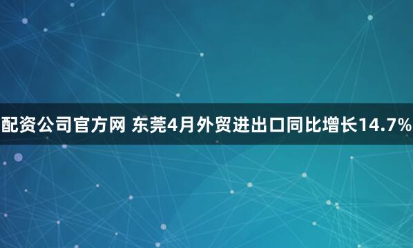 配资公司官方网 东莞4月外贸进出口同比增长14.7%