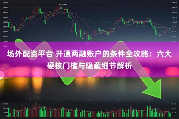 场外配资平台 开通两融账户的条件全攻略：六大硬核门槛与隐藏细节解析