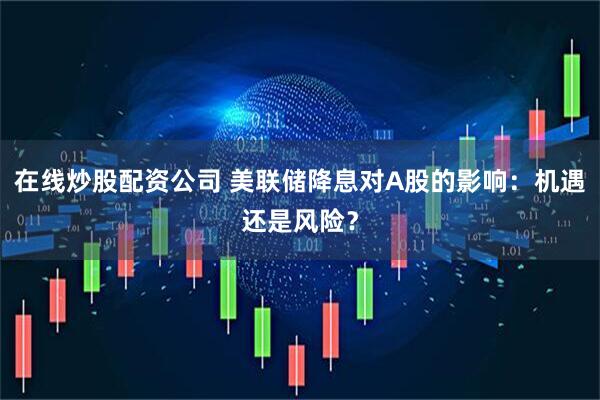 在线炒股配资公司 美联储降息对A股的影响：机遇还是风险？
