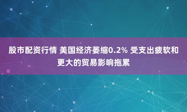 股市配资行情 美国经济萎缩0.2% 受支出疲软和更大的贸易影响拖累