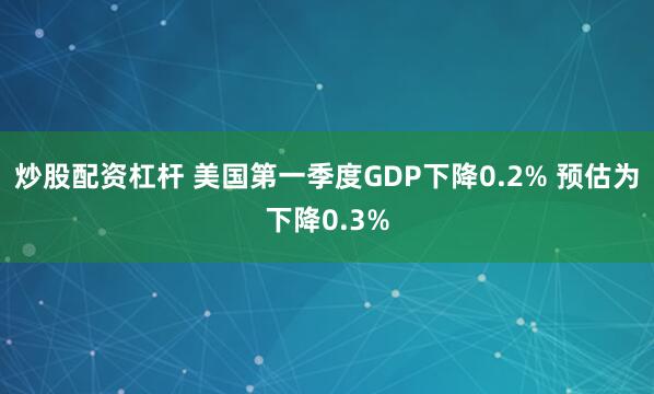 炒股配资杠杆 美国第一季度GDP下降0.2% 预估为下降0.3%