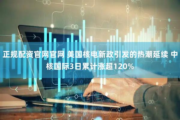 正规配资官网官网 美国核电新政引发的热潮延续 中核国际3日累计涨超120%
