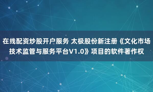 在线配资炒股开户服务 太极股份新注册《文化市场技术监管与服务平台V1.0》项目的软件著作权