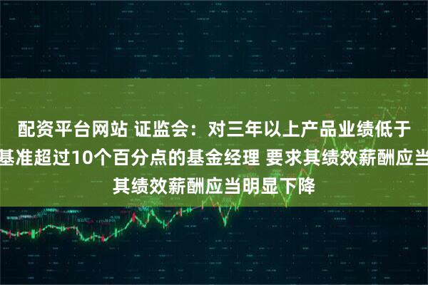 配资平台网站 证监会：对三年以上产品业绩低于业绩比较基准超过10个百分点的基金经理 要求其绩效薪酬应当明显下降