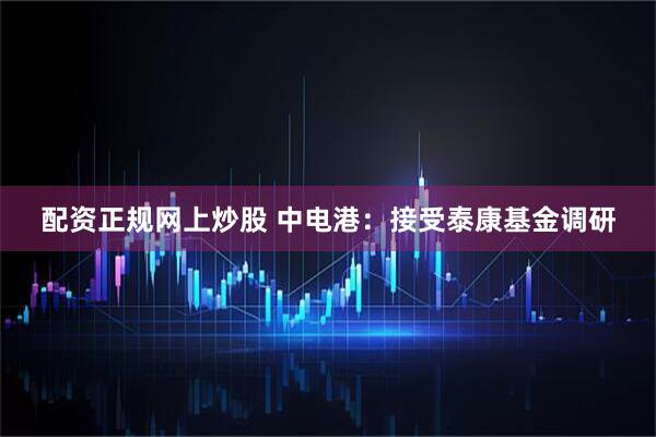 配资正规网上炒股 中电港：接受泰康基金调研