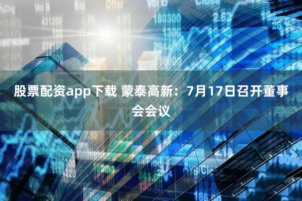 股票配资app下载 蒙泰高新：7月17日召开董事会会议