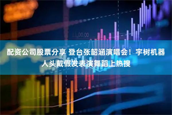 配资公司股票分享 登台张韶涵演唱会！宇树机器人头戴假发表演舞蹈上热搜