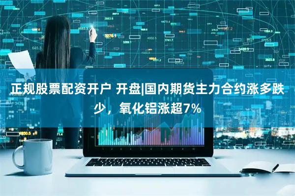 正规股票配资开户 开盘|国内期货主力合约涨多跌少，氧化铝涨超7%