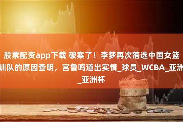 股票配资app下载 破案了！李梦再次落选中国女篮集训队的原因查明，宫鲁鸣道出实情_球员_WCBA_亚洲杯
