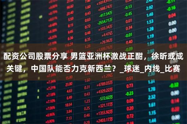 配资公司股票分享 男篮亚洲杯激战正酣，徐昕或成关键，中国队能否力克新西兰？_球迷_内线_比赛