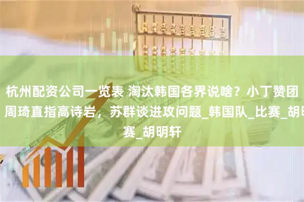 杭州配资公司一览表 淘汰韩国各界说啥？小丁赞团结，周琦直指高诗岩，苏群谈进攻问题_韩国队_比赛_胡明轩