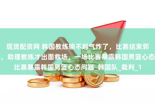 现货配资网 韩国教练输不起气炸了，比赛结束郭士强主动握手被无视，助理教练才出面救场，一场比赛暴露韩国男篮心态问题_韩国队_裁判_1