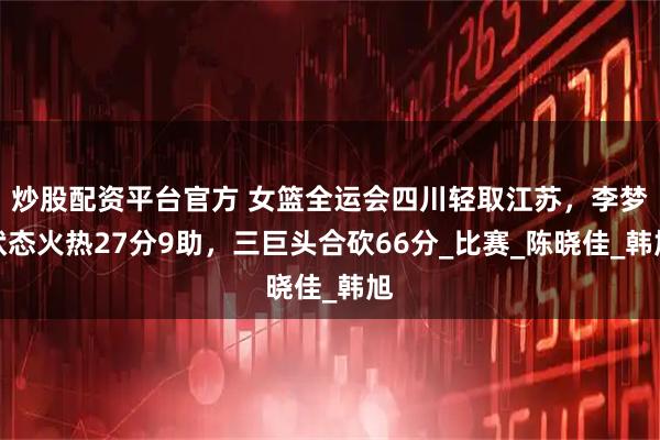 炒股配资平台官方 女篮全运会四川轻取江苏，李梦状态火热27分9助，三巨头合砍66分_比赛_陈晓佳_韩旭