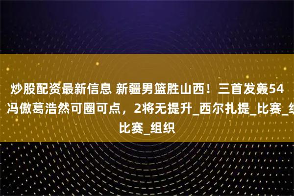 炒股配资最新信息 新疆男篮胜山西！三首发轰54分，冯傲葛浩然可圈可点，2将无提升_西尔扎提_比赛_组织