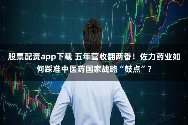 股票配资app下载 五年营收翻两番！佐力药业如何踩准中医药国家战略“鼓点”？