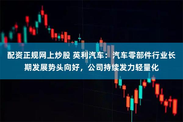 配资正规网上炒股 英利汽车：汽车零部件行业长期发展势头向好，公司持续发力轻量化