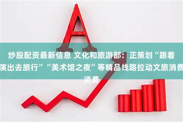 炒股配资最新信息 文化和旅游部：正策划“跟着演出去旅行”“美术馆之夜”等精品线路拉动文旅消费